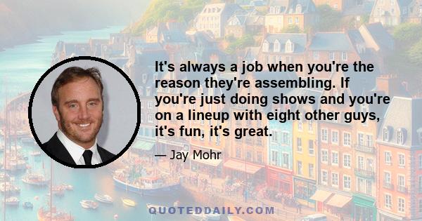 It's always a job when you're the reason they're assembling. If you're just doing shows and you're on a lineup with eight other guys, it's fun, it's great.