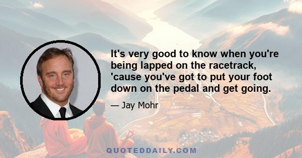 It's very good to know when you're being lapped on the racetrack, 'cause you've got to put your foot down on the pedal and get going.