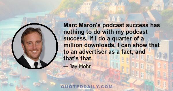 Marc Maron's podcast success has nothing to do with my podcast success. If I do a quarter of a million downloads, I can show that to an advertiser as a fact, and that's that.