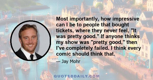 Most importantly, how impressive can I be to people that bought tickets, where they never feel, It was pretty good. If anyone thinks my show was pretty good, then I've completely failed. I think every comic should think 