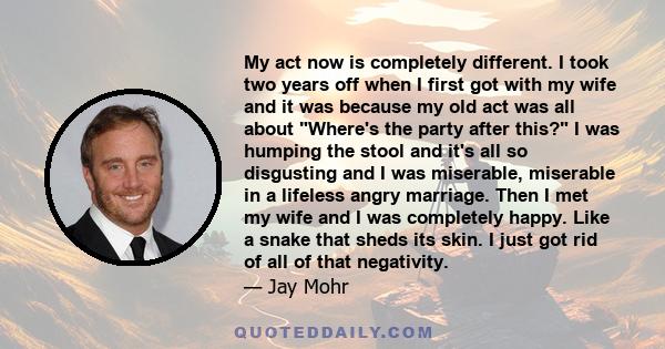 My act now is completely different. I took two years off when I first got with my wife and it was because my old act was all about Where's the party after this? I was humping the stool and it's all so disgusting and I