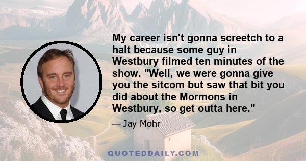 My career isn't gonna screetch to a halt because some guy in Westbury filmed ten minutes of the show. Well, we were gonna give you the sitcom but saw that bit you did about the Mormons in Westbury, so get outta here.