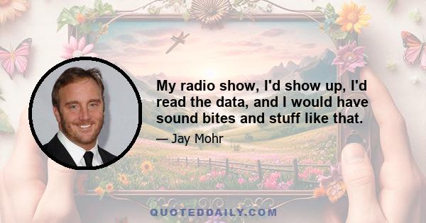 My radio show, I'd show up, I'd read the data, and I would have sound bites and stuff like that.