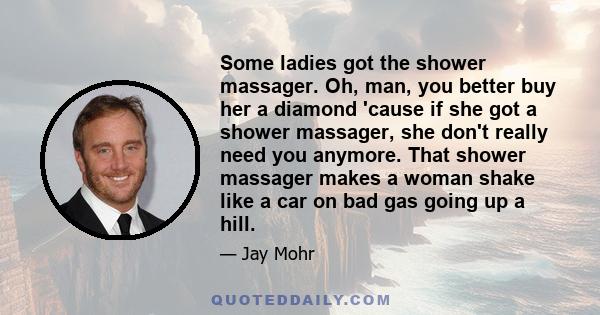 Some ladies got the shower massager. Oh, man, you better buy her a diamond 'cause if she got a shower massager, she don't really need you anymore. That shower massager makes a woman shake like a car on bad gas going up