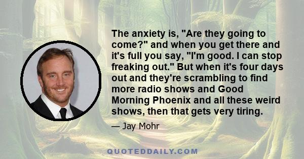 The anxiety is, Are they going to come? and when you get there and it's full you say, I'm good. I can stop freaking out. But when it's four days out and they're scrambling to find more radio shows and Good Morning