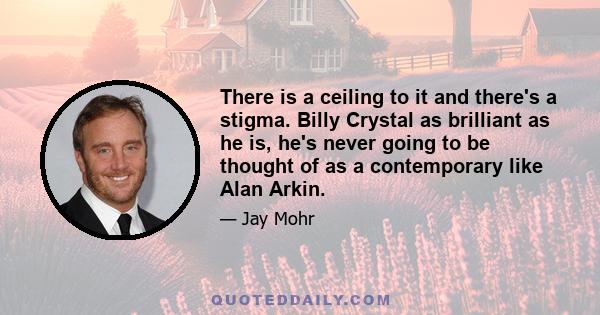 There is a ceiling to it and there's a stigma. Billy Crystal as brilliant as he is, he's never going to be thought of as a contemporary like Alan Arkin.