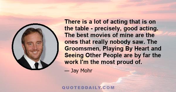 There is a lot of acting that is on the table - precisely, good acting. The best movies of mine are the ones that really nobody saw. The Groomsmen, Playing By Heart and Seeing Other People are by far the work I'm the