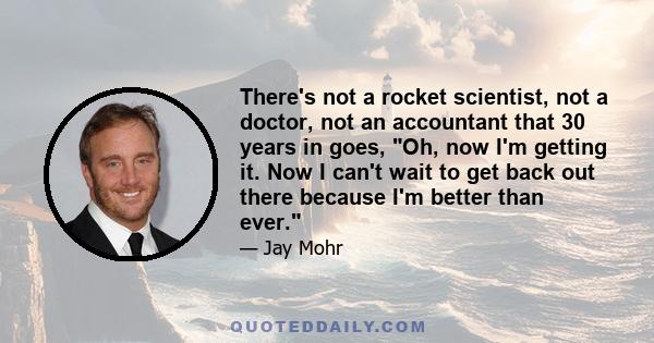 There's not a rocket scientist, not a doctor, not an accountant that 30 years in goes, Oh, now I'm getting it. Now I can't wait to get back out there because I'm better than ever.