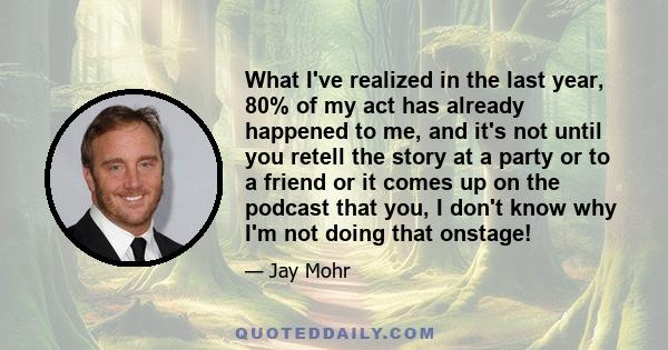 What I've realized in the last year, 80% of my act has already happened to me, and it's not until you retell the story at a party or to a friend or it comes up on the podcast that you, I don't know why I'm not doing