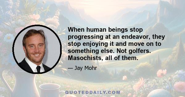 When human beings stop progressing at an endeavor, they stop enjoying it and move on to something else. Not golfers. Masochists, all of them.