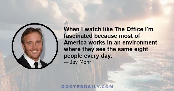 When I watch like The Office I'm fascinated because most of America works in an environment where they see the same eight people every day.