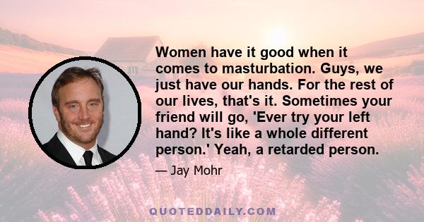 Women have it good when it comes to masturbation. Guys, we just have our hands. For the rest of our lives, that's it. Sometimes your friend will go, 'Ever try your left hand? It's like a whole different person.' Yeah, a 