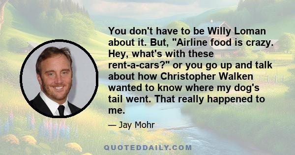 You don't have to be Willy Loman about it. But, Airline food is crazy. Hey, what's with these rent-a-cars? or you go up and talk about how Christopher Walken wanted to know where my dog's tail went. That really happened 