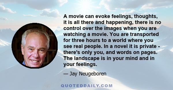 A movie can evoke feelings, thoughts, it is all there and happening, there is no control over the images when you are watching a movie. You are transported for three hours to a world where you see real people. In a