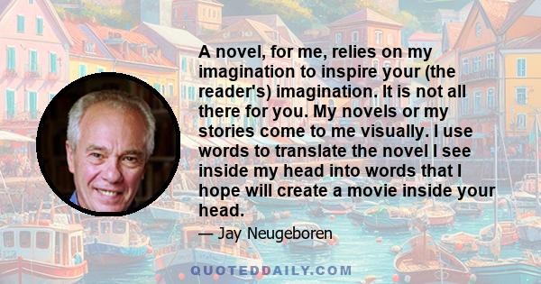 A novel, for me, relies on my imagination to inspire your (the reader's) imagination. It is not all there for you. My novels or my stories come to me visually. I use words to translate the novel I see inside my head