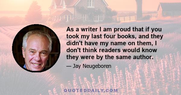 As a writer I am proud that if you took my last four books, and they didn't have my name on them, I don't think readers would know they were by the same author.