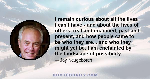 I remain curious about all the lives I can't have - and about the lives of others, real and imagined, past and present, and how people came to be who they are... and who they might yet be. I am enchanted by the