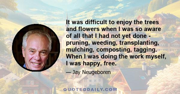 It was difficult to enjoy the trees and flowers when I was so aware of all that I had not yet done - pruning, weeding, transplanting, mulching, composting, tagging. When I was doing the work myself, I was happy, free.