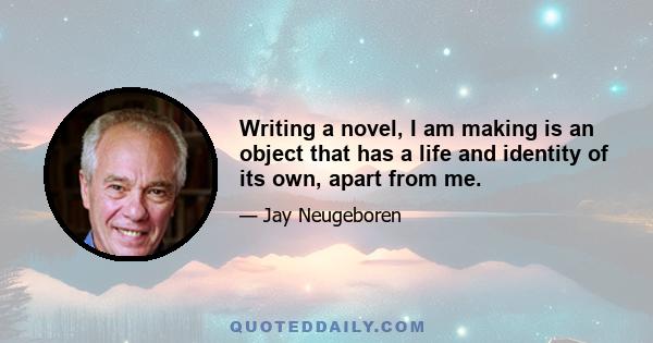 Writing a novel, I am making is an object that has a life and identity of its own, apart from me.