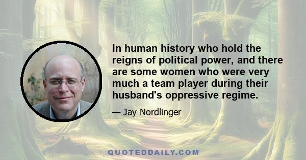 In human history who hold the reigns of political power, and there are some women who were very much a team player during their husband's oppressive regime.