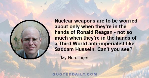 Nuclear weapons are to be worried about only when they're in the hands of Ronald Reagan - not so much when they're in the hands of a Third World anti-imperialist like Saddam Hussein. Can't you see?