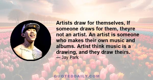 Artists draw for themselves, If someone draws for them, theyre not an artist. An artist is someone who makes their own music and albums. Artist think music is a drawing, and they draw theirs.