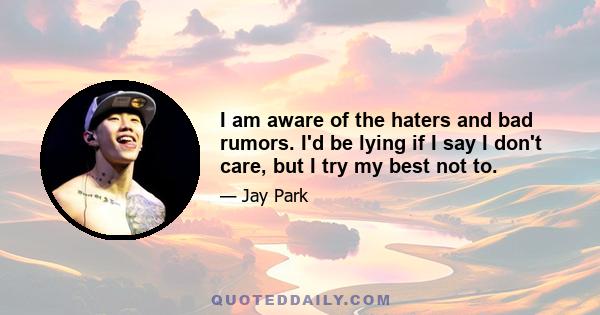 I am aware of the haters and bad rumors. I'd be lying if I say I don't care, but I try my best not to.