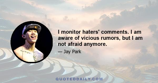 I monitor haters' comments. I am aware of vicious rumors, but I am not afraid anymore.