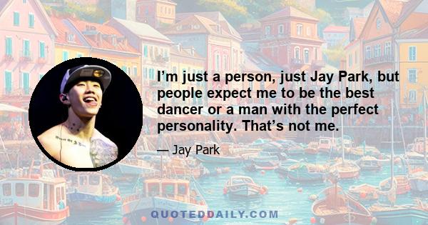 I’m just a person, just Jay Park, but people expect me to be the best dancer or a man with the perfect personality. That’s not me.