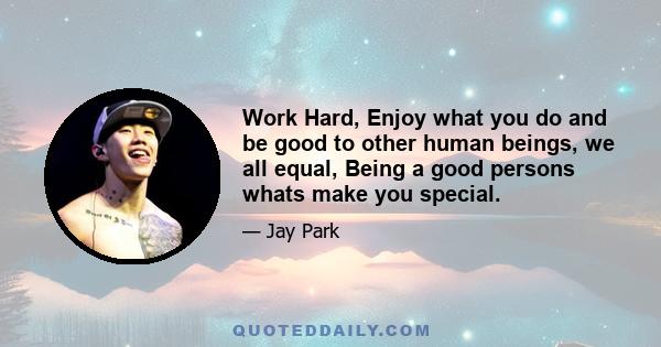 Work Hard, Enjoy what you do and be good to other human beings, we all equal, Being a good persons whats make you special.