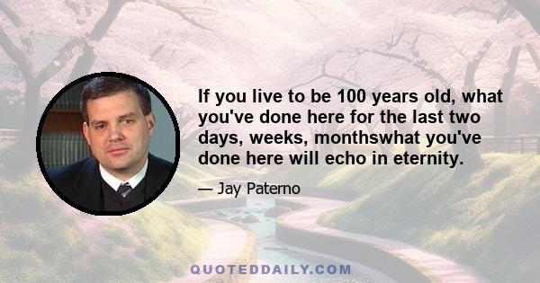 If you live to be 100 years old, what you've done here for the last two days, weeks, monthswhat you've done here will echo in eternity.