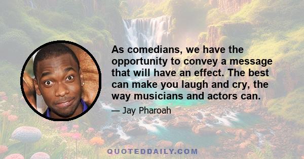 As comedians, we have the opportunity to convey a message that will have an effect. The best can make you laugh and cry, the way musicians and actors can.