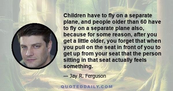 Children have to fly on a separate plane, and people older than 60 have to fly on a separate plane also, because for some reason, after you get a little older, you forget that when you pull on the seat in front of you