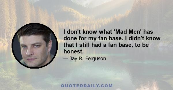 I don't know what 'Mad Men' has done for my fan base. I didn't know that I still had a fan base, to be honest.