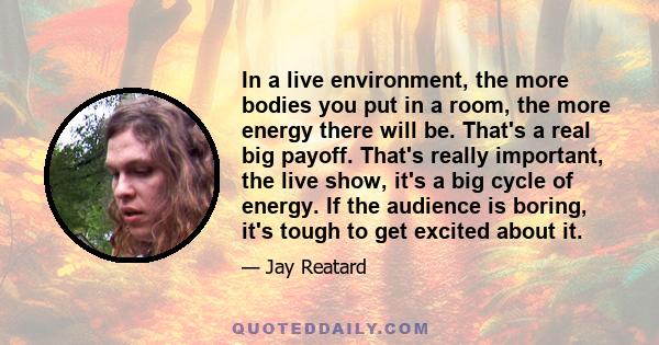 In a live environment, the more bodies you put in a room, the more energy there will be. That's a real big payoff. That's really important, the live show, it's a big cycle of energy. If the audience is boring, it's