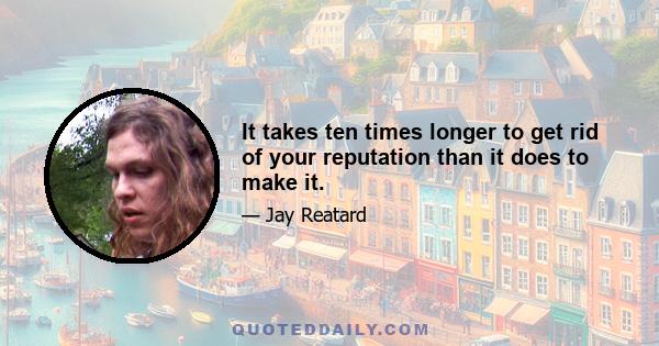 It takes ten times longer to get rid of your reputation than it does to make it.