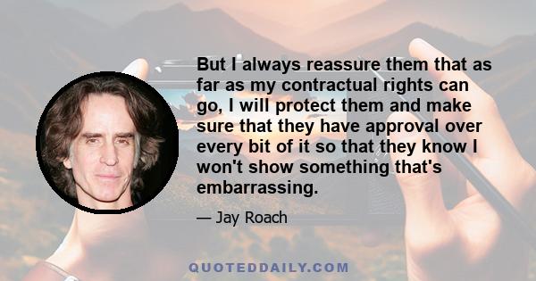 But I always reassure them that as far as my contractual rights can go, I will protect them and make sure that they have approval over every bit of it so that they know I won't show something that's embarrassing.