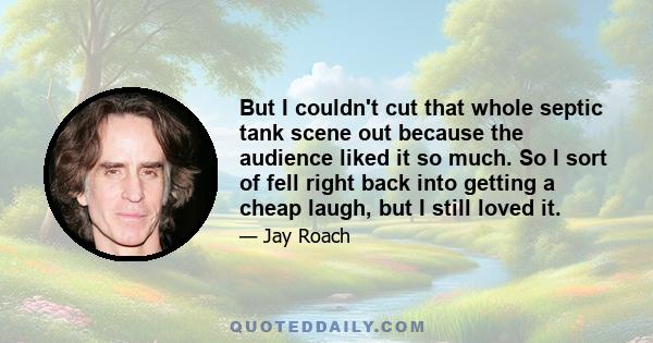 But I couldn't cut that whole septic tank scene out because the audience liked it so much. So I sort of fell right back into getting a cheap laugh, but I still loved it.