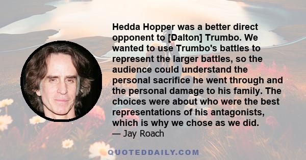 Hedda Hopper was a better direct opponent to [Dalton] Trumbo. We wanted to use Trumbo's battles to represent the larger battles, so the audience could understand the personal sacrifice he went through and the personal