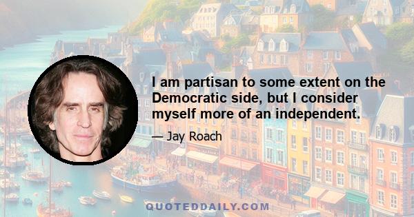 I am partisan to some extent on the Democratic side, but I consider myself more of an independent.