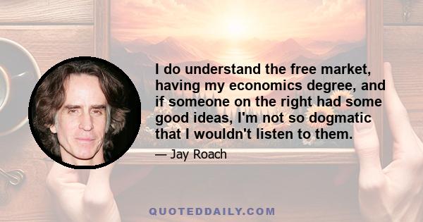 I do understand the free market, having my economics degree, and if someone on the right had some good ideas, I'm not so dogmatic that I wouldn't listen to them.