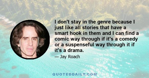 I don't stay in the genre because I just like all stories that have a smart hook in them and I can find a comic way through if it's a comedy or a suspenseful way through it if it's a drama.