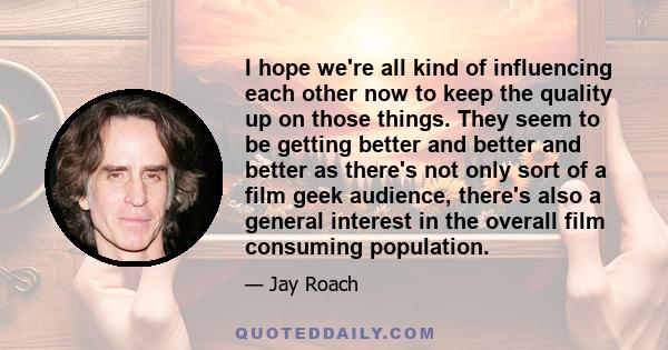 I hope we're all kind of influencing each other now to keep the quality up on those things. They seem to be getting better and better and better as there's not only sort of a film geek audience, there's also a general