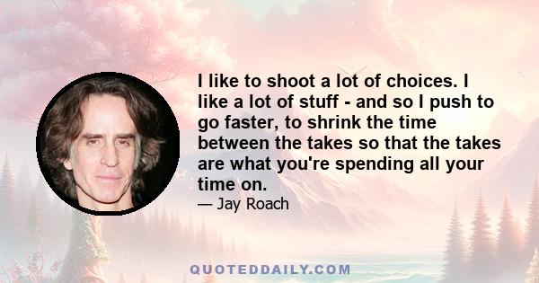 I like to shoot a lot of choices. I like a lot of stuff - and so I push to go faster, to shrink the time between the takes so that the takes are what you're spending all your time on.