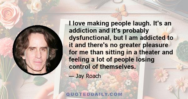 I love making people laugh. It's an addiction and it's probably dysfunctional, but I am addicted to it and there's no greater pleasure for me than sitting in a theater and feeling a lot of people losing control of