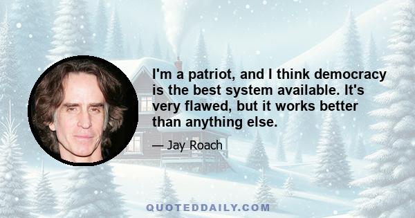 I'm a patriot, and I think democracy is the best system available. It's very flawed, but it works better than anything else.