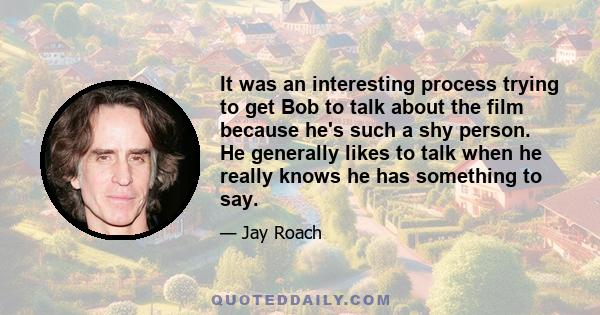 It was an interesting process trying to get Bob to talk about the film because he's such a shy person. He generally likes to talk when he really knows he has something to say.