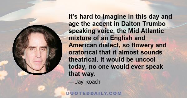 It's hard to imagine in this day and age the accent in Dalton Trumbo speaking voice, the Mid Atlantic mixture of an English and American dialect, so flowery and oratorical that it almost sounds theatrical. It would be