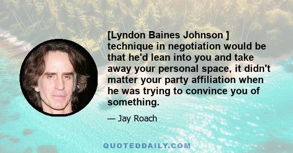 [Lyndon Baines Johnson ] technique in negotiation would be that he'd lean into you and take away your personal space, it didn't matter your party affiliation when he was trying to convince you of something.