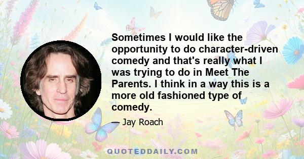 Sometimes I would like the opportunity to do character-driven comedy and that's really what I was trying to do in Meet The Parents. I think in a way this is a more old fashioned type of comedy.